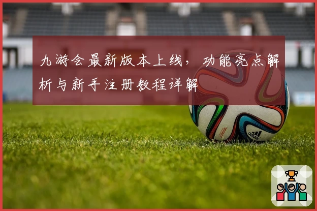 九游会最新版本上线,功能亮点解析与新手注册教程详解