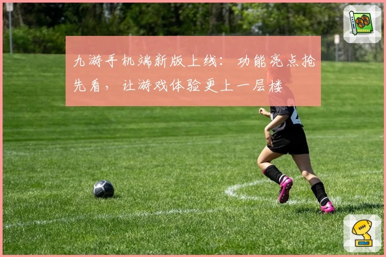 九游手机端新版上线：功能亮点抢先看，让游戏体验更上一层楼