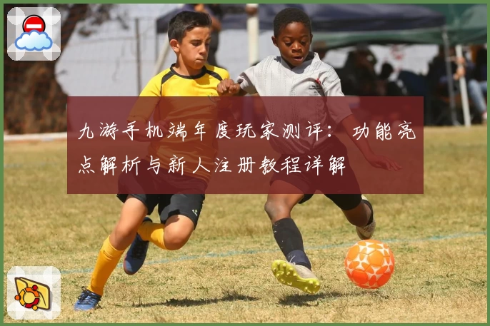 九游手机端年度玩家测评：功能亮点解析与新人注册教程详解