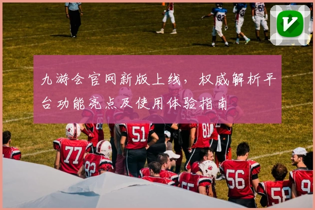 九游会官网新版上线，权威解析平台功能亮点及使用体验指南