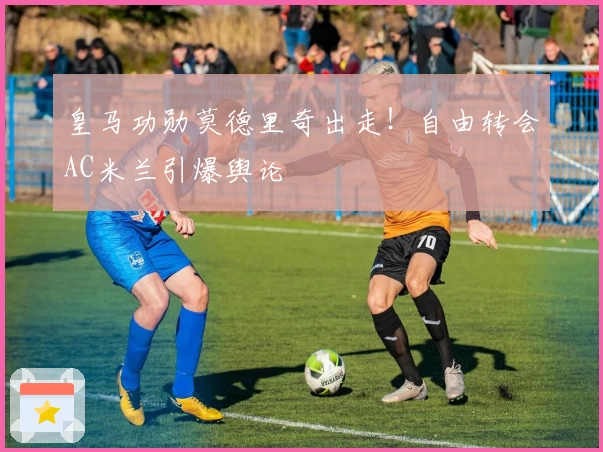 皇马功勋莫德里奇出走！自由转会AC米兰引爆舆论