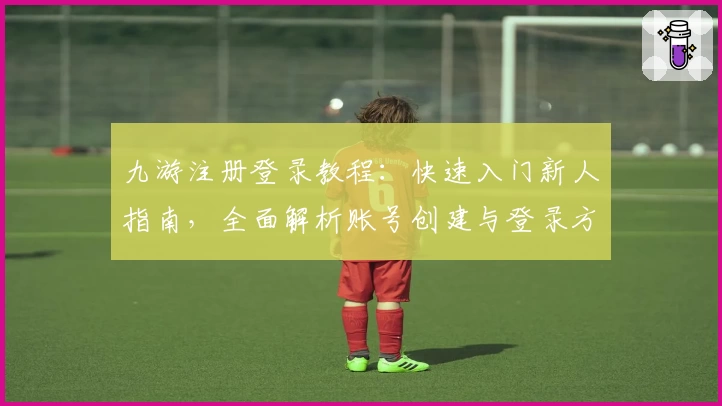 九游注册登录教程：快速入门新人指南，全面解析账号创建与登录方法