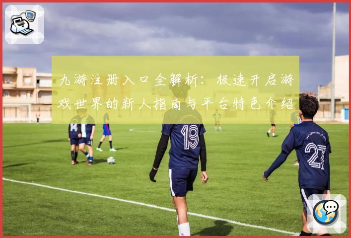 九游注册入口全解析：极速开启游戏世界的新人指南与平台特色介绍