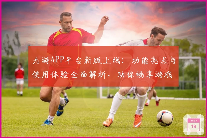 九游APP平台新版上线：功能亮点与使用体验全面解析，助你畅享游戏新乐趣
