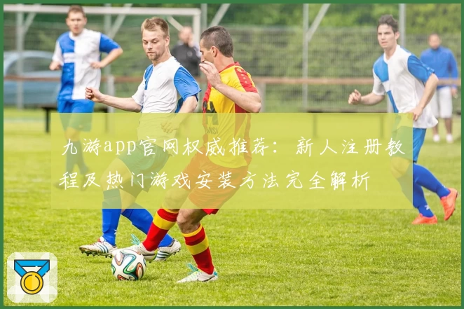 九游app官网权威推荐：新人注册教程及热门游戏安装方法完全解析