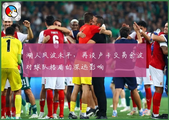 湖人风波未平，再谈卢卡交易余波对球队格局的深远影响
