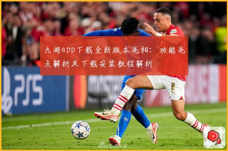 九游app下载全新版本亮相：功能亮点解析及下载安装教程解析