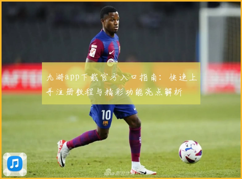 九游app下载官方入口指南：快速上手注册教程与精彩功能亮点解析