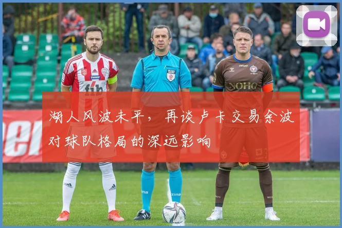 湖人风波未平,再谈卢卡交易余波对球队格局的深远影响