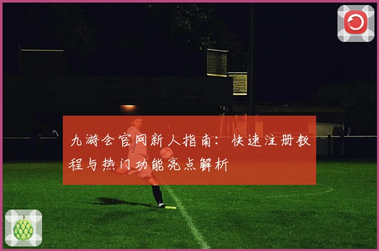 九游会官网新人指南：快速注册教程与热门功能亮点解析