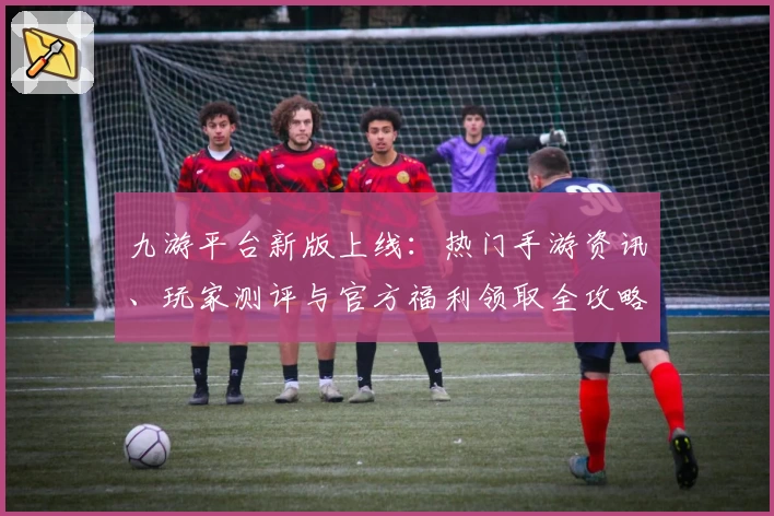 九游平台新版上线：热门手游资讯、玩家测评与官方福利领取全攻略汇总