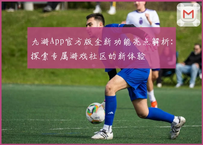 九游App官方版全新功能亮点解析：探索专属游戏社区的新体验