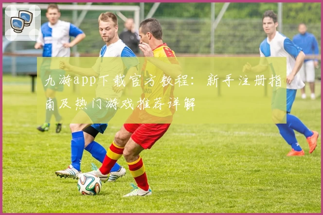 九游app下载官方教程：新手注册指南及热门游戏推荐详解