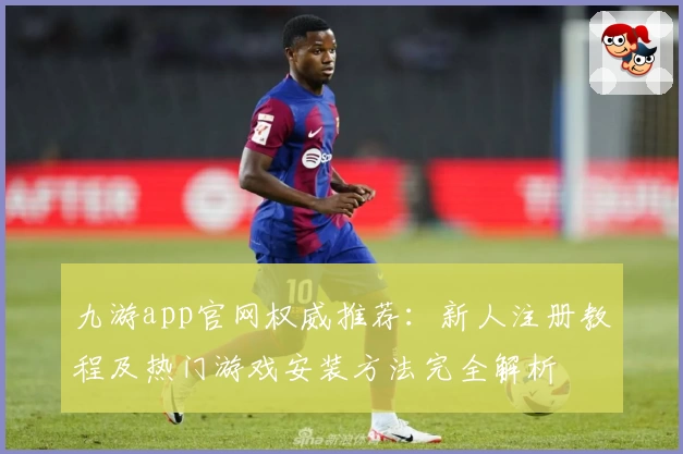 九游app官网权威推荐：新人注册教程及热门游戏安装方法完全解析