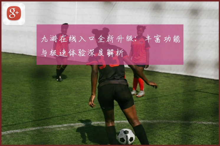 九游在线入口全新升级：丰富功能与极速体验深度解析