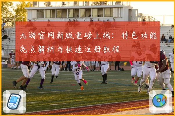九游官网新版重磅上线：特色功能亮点解析与快速注册教程
