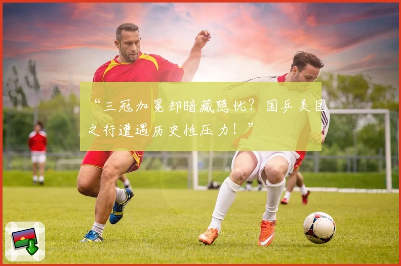 “三冠加冕却暗藏隐忧?国乒美国之行遭遇历史性压力!”